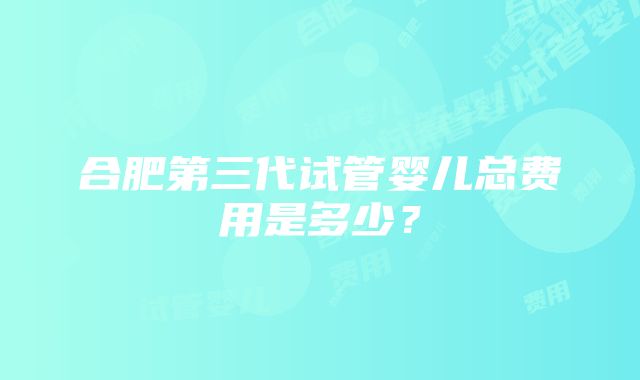 合肥第三代试管婴儿总费用是多少？