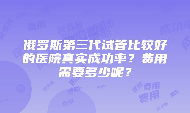 俄罗斯第三代试管比较好的医院真实成功率？费用需要多少呢？