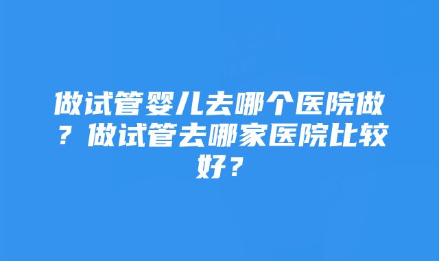 做试管婴儿去哪个医院做？做试管去哪家医院比较好？