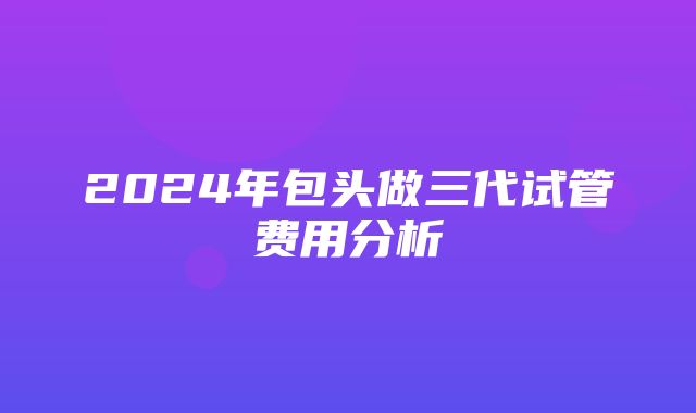 2024年包头做三代试管费用分析