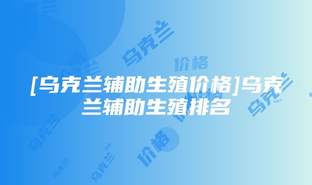 [乌克兰辅助生殖价格]乌克兰辅助生殖排名