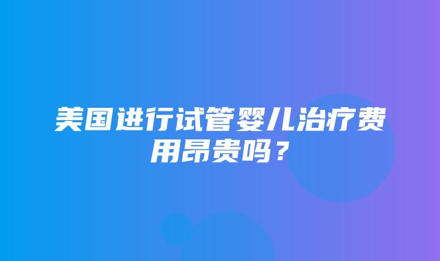 美国进行试管婴儿治疗费用昂贵吗？