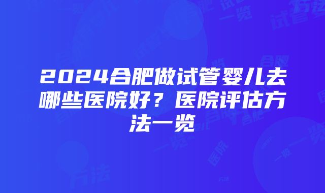 2024合肥做试管婴儿去哪些医院好？医院评估方法一览