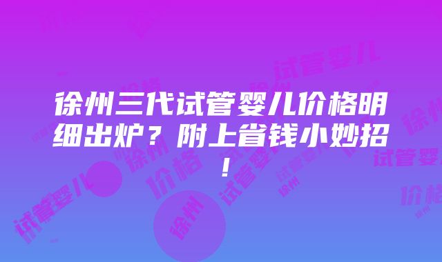 徐州三代试管婴儿价格明细出炉？附上省钱小妙招！