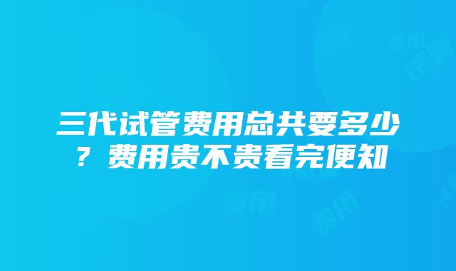 三代试管费用总共要多少？费用贵不贵看完便知