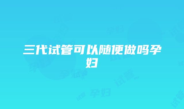 三代试管可以随便做吗孕妇