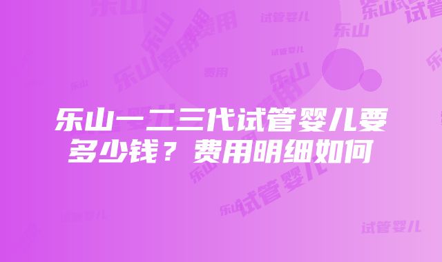 乐山一二三代试管婴儿要多少钱？费用明细如何