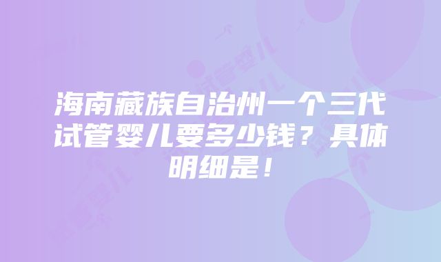 海南藏族自治州一个三代试管婴儿要多少钱？具体明细是！