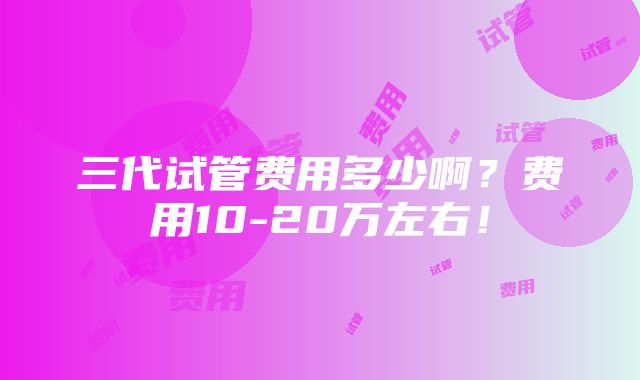 三代试管费用多少啊？费用10-20万左右！