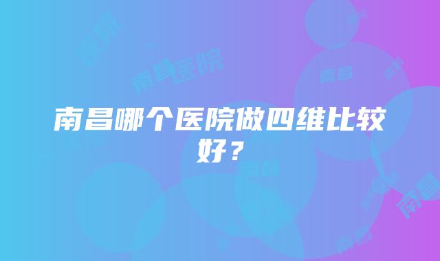 南昌哪个医院做四维比较好？