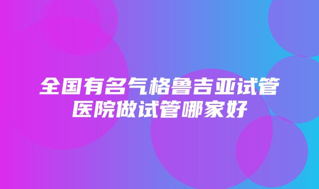 全国有名气格鲁吉亚试管医院做试管哪家好