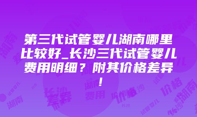 第三代试管婴儿湖南哪里比较好_长沙三代试管婴儿费用明细？附其价格差异！