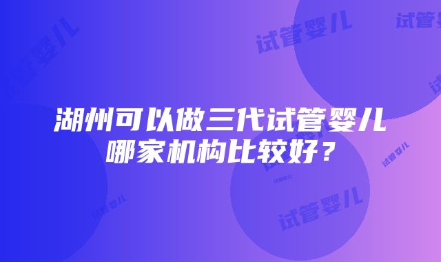 湖州可以做三代试管婴儿哪家机构比较好？