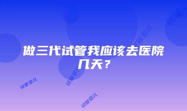 做三代试管我应该去医院几天？