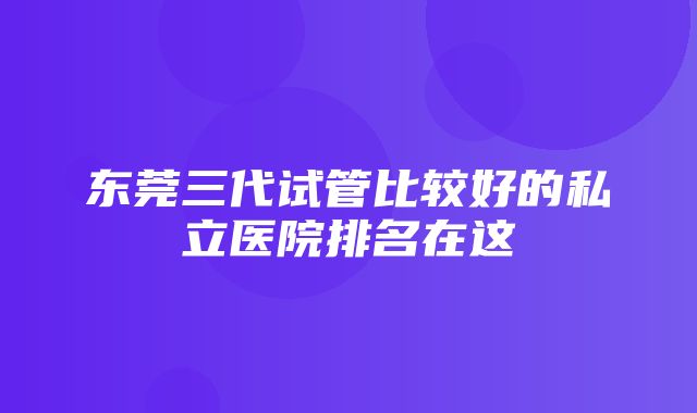 东莞三代试管比较好的私立医院排名在这