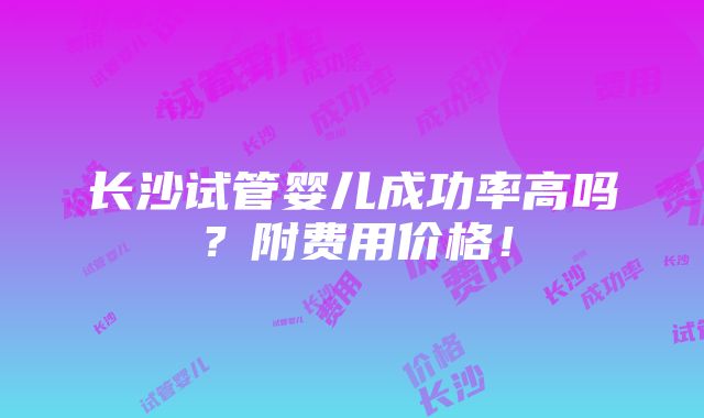 长沙试管婴儿成功率高吗？附费用价格！