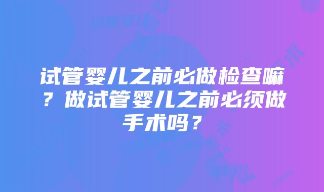 试管婴儿之前必做检查嘛？做试管婴儿之前必须做手术吗？