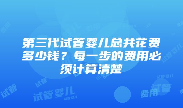 第三代试管婴儿总共花费多少钱？每一步的费用必须计算清楚