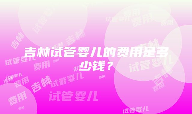 吉林试管婴儿的费用是多少钱？