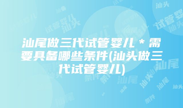 汕尾做三代试管婴儿＊需要具备哪些条件(汕头做三代试管婴儿)