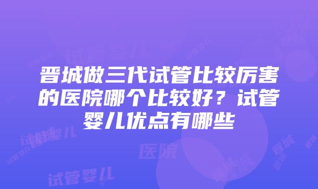 晋城做三代试管比较厉害的医院哪个比较好？试管婴儿优点有哪些