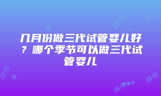 几月份做三代试管婴儿好？哪个季节可以做三代试管婴儿