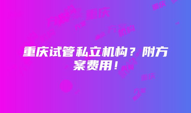 重庆试管私立机构？附方案费用！