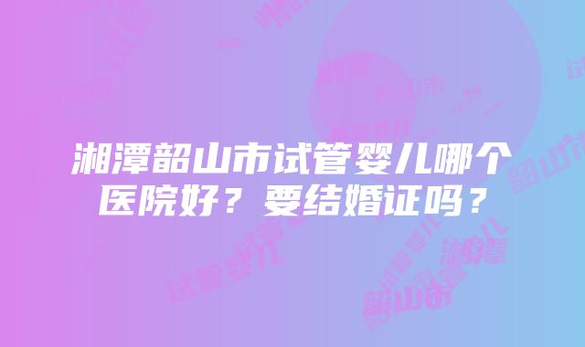 湘潭韶山市试管婴儿哪个医院好？要结婚证吗？