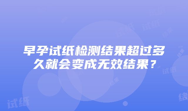 早孕试纸检测结果超过多久就会变成无效结果？