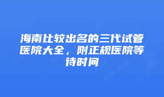 海南比较出名的三代试管医院大全，附正规医院等待时间