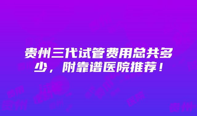 贵州三代试管费用总共多少，附靠谱医院推荐！