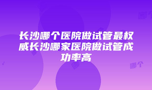 长沙哪个医院做试管最权威长沙哪家医院做试管成功率高