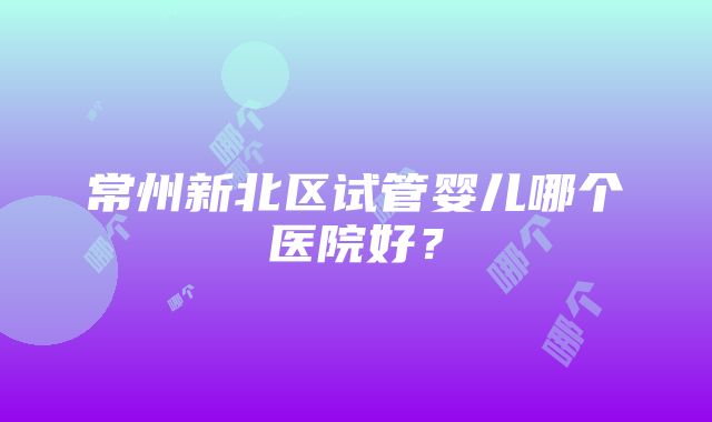 常州新北区试管婴儿哪个医院好？