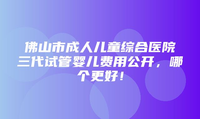 佛山市成人儿童综合医院三代试管婴儿费用公开，哪个更好！