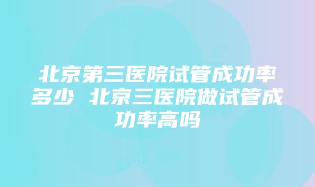 北京第三医院试管成功率多少 北京三医院做试管成功率高吗