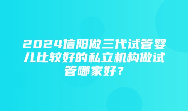 2024信阳做三代试管婴儿比较好的私立机构做试管哪家好？