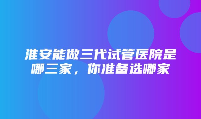 淮安能做三代试管医院是哪三家，你准备选哪家