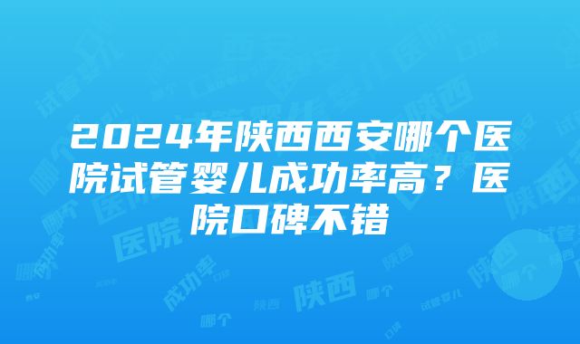 2024年陕西西安哪个医院试管婴儿成功率高？医院口碑不错