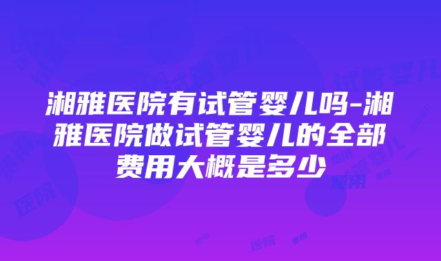 湘雅医院有试管婴儿吗-湘雅医院做试管婴儿的全部费用大概是多少