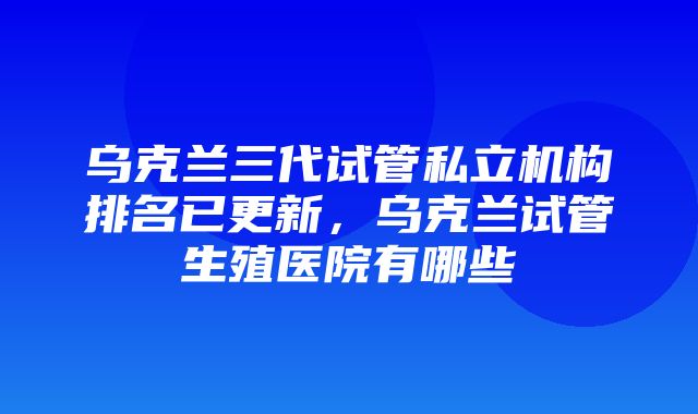 乌克兰三代试管私立机构排名已更新，乌克兰试管生殖医院有哪些