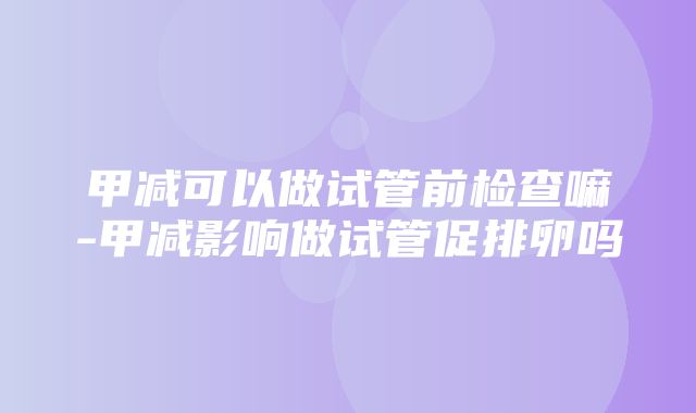 甲减可以做试管前检查嘛-甲减影响做试管促排卵吗