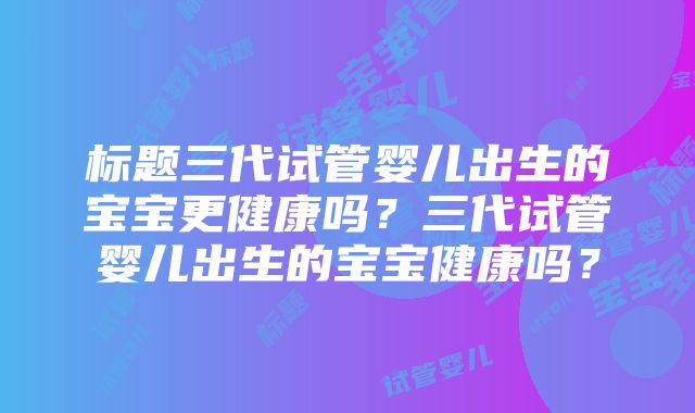 标题三代试管婴儿出生的宝宝更健康吗？三代试管婴儿出生的宝宝健康吗？