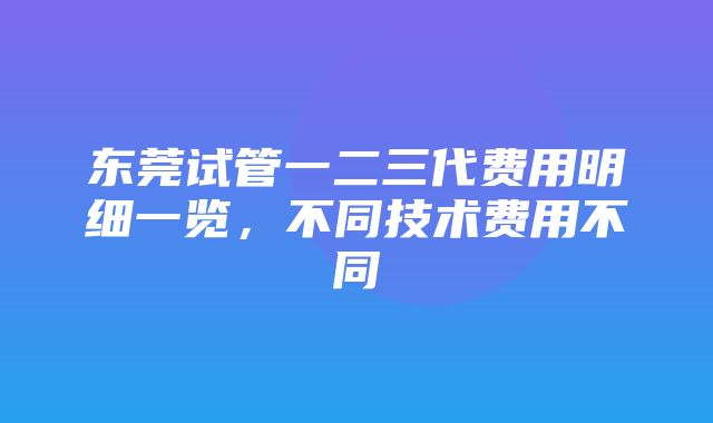 东莞试管一二三代费用明细一览，不同技术费用不同