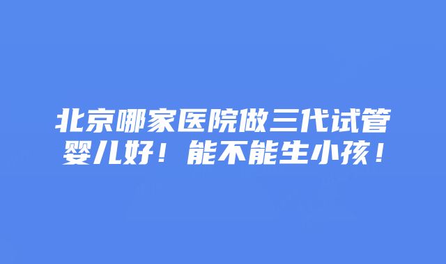 北京哪家医院做三代试管婴儿好！能不能生小孩！