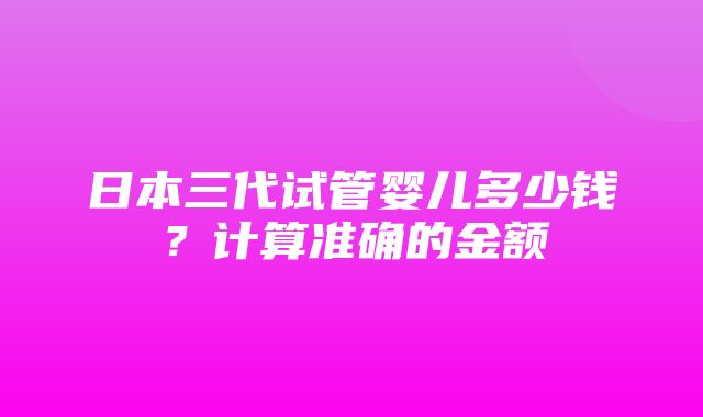 日本三代试管婴儿多少钱？计算准确的金额