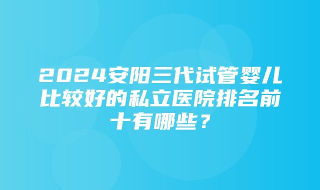 2024安阳三代试管婴儿比较好的私立医院排名前十有哪些？