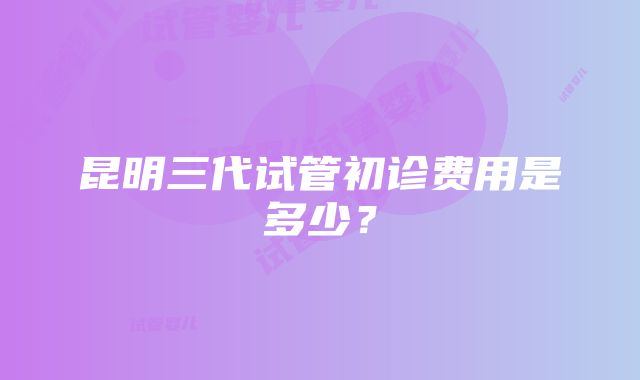 昆明三代试管初诊费用是多少？