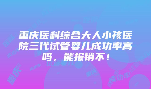 重庆医科综合大人小孩医院三代试管婴儿成功率高吗，能报销不！