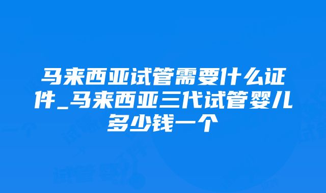 马来西亚试管需要什么证件_马来西亚三代试管婴儿多少钱一个