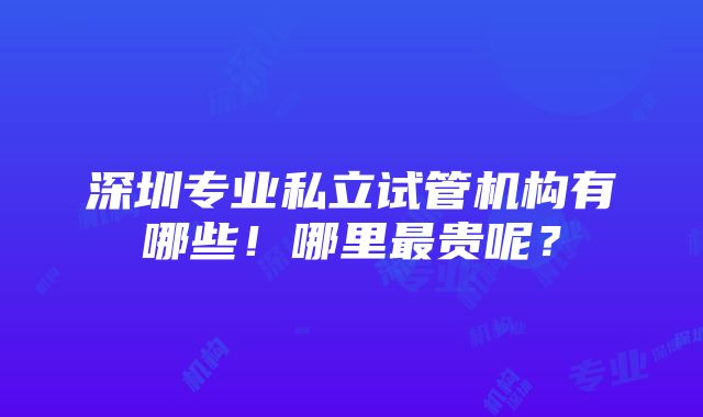 深圳专业私立试管机构有哪些！哪里最贵呢？